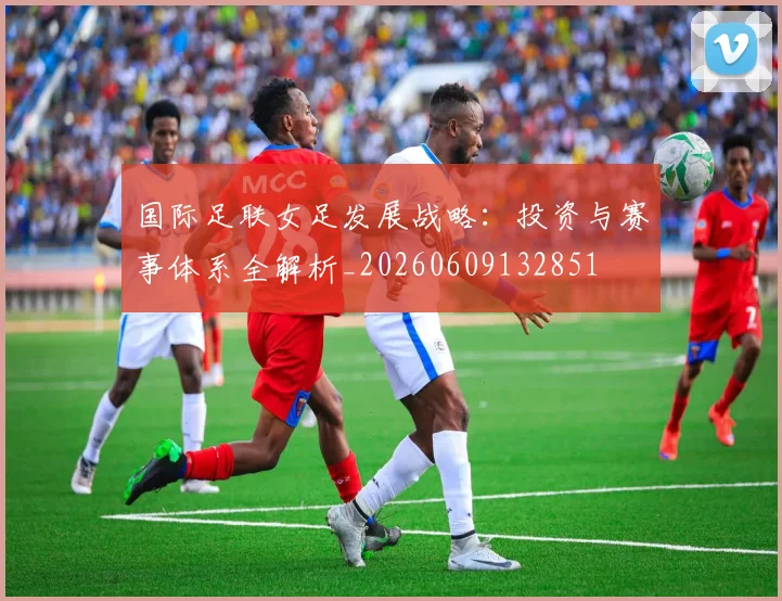 国际足联女足发展战略:投资与赛事体系全解析_20260609132851