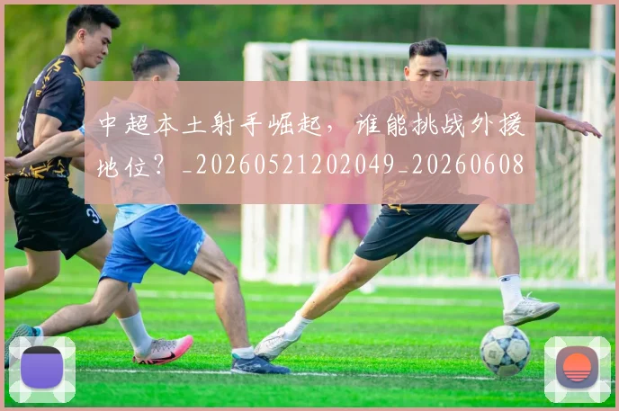 中超本土射手崛起,谁能挑战外援地位?_20260521202049_20260608142528